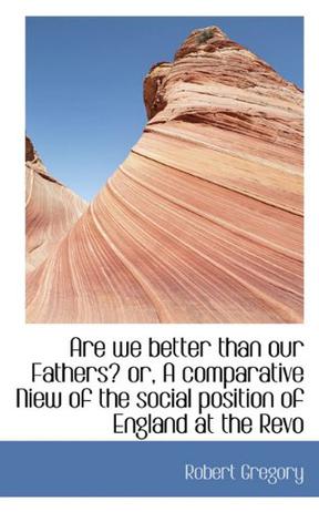 Are We Better Than Our Fathers? or, A Comparative Niew of the Social Position of England at the Revo