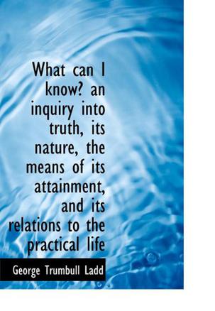 What Can I Know? an Inquiry into Truth, Its Nature, the Means of Its Attainment, and Its Relations T