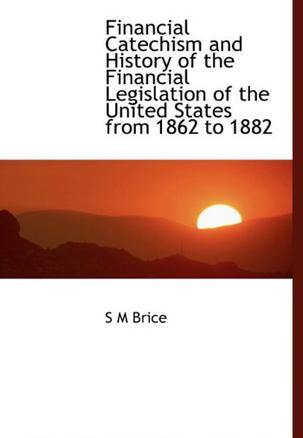 Financial Catechism and History of the Financial Legislation of the United States from 1862 to 1882
