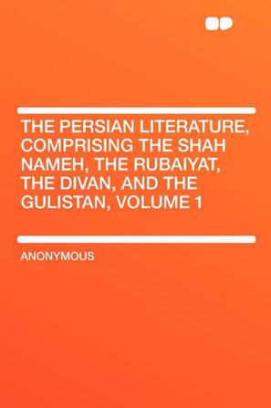The Persian Literature, Comprising the Shah Nameh, the Rubaiyat, the Divan, and the Gulistan, Volume 1