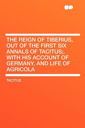 The Reign of Tiberius, Out of the First Six Annals of Tacitus;. with His Account of Germany, and Life of Agricola