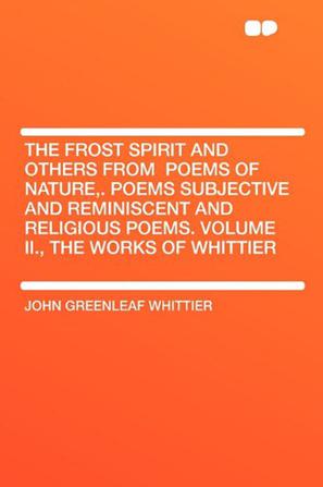 The Frost Spirit and Others from Poems of Nature,. Poems Subjective and Reminiscent and Religious Poems. Volume II., the Works of Whittier