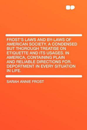 Frost's Laws and By-Laws of American Society. A Condensed But Thorough Treatise on Etiquette and Its Usages. in America, Containing Plain and Reliable Directions for. Deportment in Every Situation