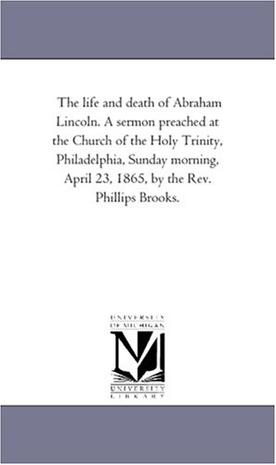 The Life and Death of Abraham Lincoln. A Sermon Preached at the Church of the Holy Trinity, Philadelphia, Sunday Morning, April 23, 1865, by the Rev. Phillips Brooks.