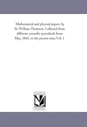 Mathematical and Physical Papers, by Sir William Thomson. Collected From Different Scientific Periodicals From May, 1841, to the Present Time.Vol. 1