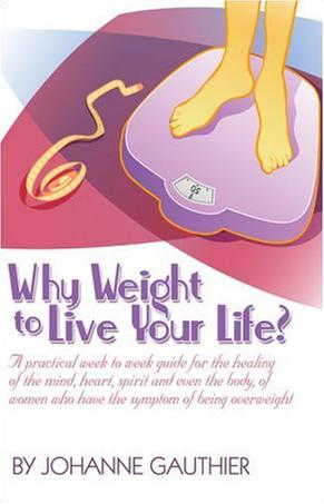 Why Weight to Live Your Life? A Practical Week to Week Guide for the Healing of the Mind, Heart, Spirit and Even the Body, of Women Who Have the Symptom of Being Overweight