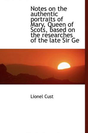 Notes on the Authentic Portraits of Mary, Queen of Scots, Based on the Researches of the Late Sir GE