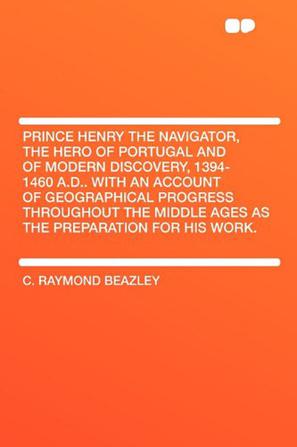 Prince Henry the Navigator, the Hero of Portugal and of Modern Discovery, 1394-1460 A.D.. With an Account of Geographical Progress Throughout the Middle Ages As the Preparation for His Work.