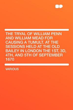 The Tryal of William Penn and William Mead for Causing a Tumult. at the Sessions Held at the Old Bailey in London the 1st, 3d, 4th, and 5th of September 1670