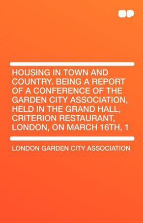 Housing in Town and Country. Being a Report of a Conference of the Garden City Association, Held in the Grand Hall, Criterion Restaurant, London