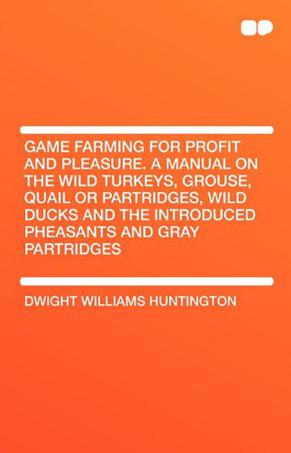 Game Farming for Profit and Pleasure. a Manual on the Wild Turkeys, Grouse, Quail or Partridges, Wild Ducks and the Introduced Pheasants and Gray Part