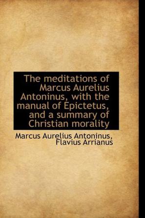 The Meditations of Marcus Aurelius Antoninus, with the Manual of Epictetus, and a Summary of Christi