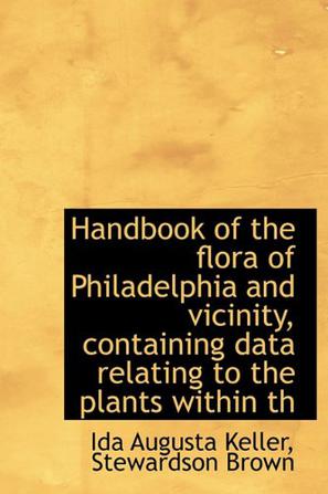 Handbook of the Flora of Philadelphia and Vicinity, Containing Data Relating to the Plants Within Th
